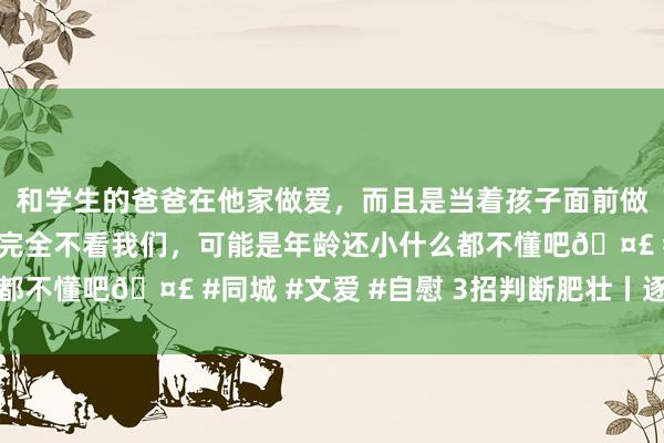 和学生的爸爸在他家做爱，而且是当着孩子面前做爱，太刺激了，孩子完全不看我们，可能是年龄还小什么都不懂吧🤣 #同城 #文爱 #自慰 3招判断肥壮丨逐日话题