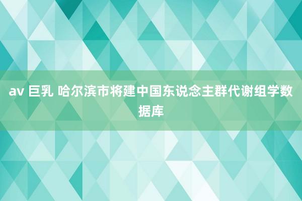 av 巨乳 哈尔滨市将建中国东说念主群代谢组学数据库