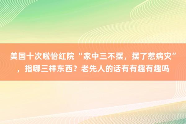 美国十次啦怡红院 “家中三不摆，摆了惹病灾”，指哪三样东西？老先人的话有有趣有趣吗