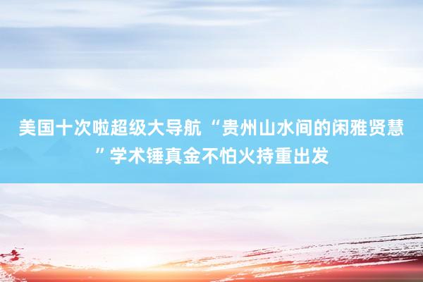 美国十次啦超级大导航 “贵州山水间的闲雅贤慧”学术锤真金不怕火持重出发