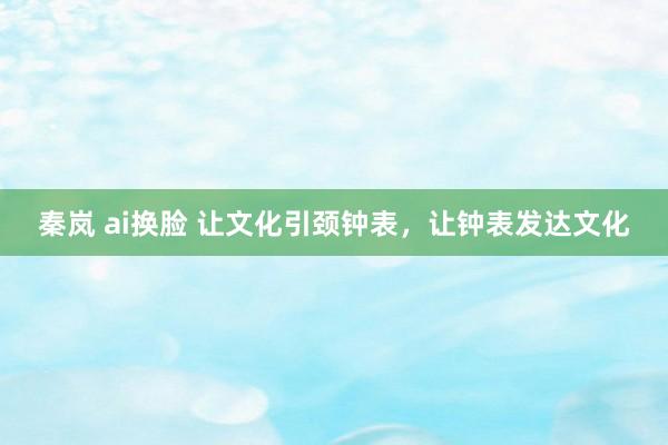 秦岚 ai换脸 让文化引颈钟表，让钟表发达文化