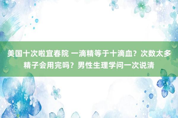 美国十次啦宜春院 一滴精等于十滴血？次数太多精子会用完吗？男性生理学问一次说清