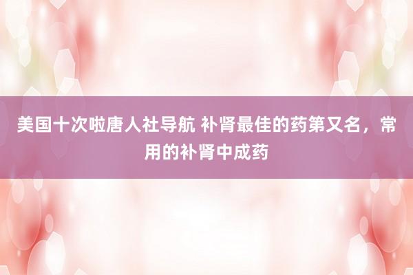 美国十次啦唐人社导航 补肾最佳的药第又名，常用的补肾中成药