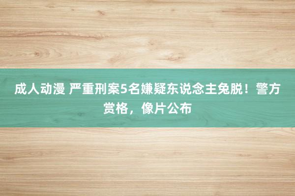 成人动漫 严重刑案5名嫌疑东说念主兔脱！警方赏格，像片公布