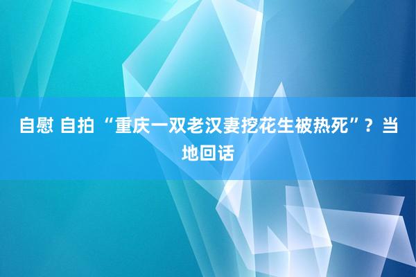 自慰 自拍 “重庆一双老汉妻挖花生被热死”？当地回话