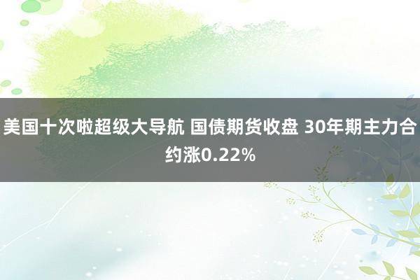 美国十次啦超级大导航 国债期货收盘 30年期主力合约涨0.22%