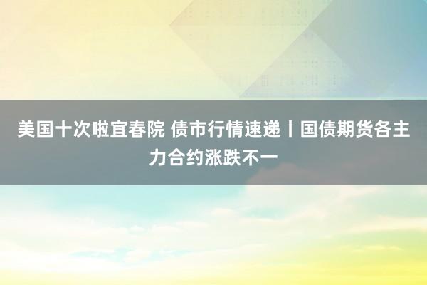 美国十次啦宜春院 债市行情速递丨国债期货各主力合约涨跌不一