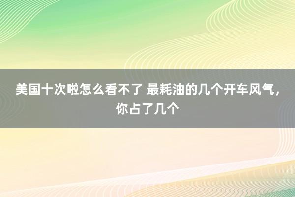 美国十次啦怎么看不了 最耗油的几个开车风气，你占了几个