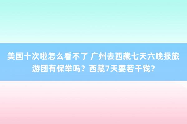 美国十次啦怎么看不了 广州去西藏七天六晚报旅游团有保举吗？西藏7天要若干钱？