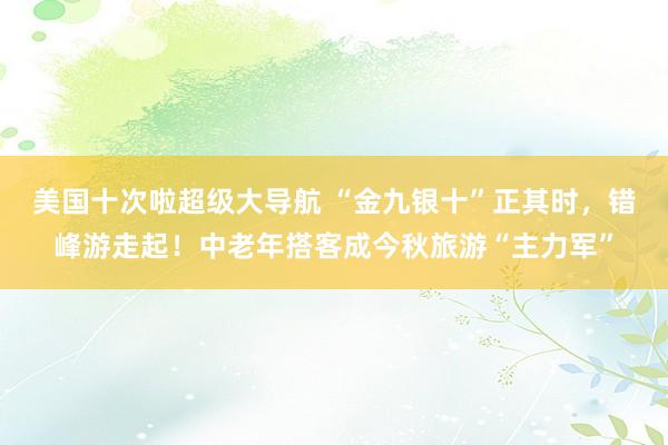 美国十次啦超级大导航 “金九银十”正其时，错峰游走起！中老年搭客成今秋旅游“主力军”