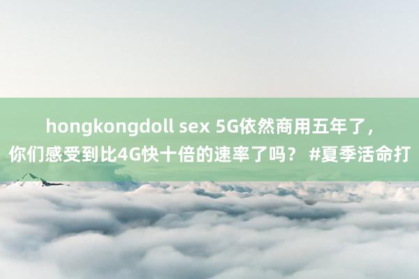 hongkongdoll sex 5G依然商用五年了，你们感受到比4G快十倍的速率了吗？ #夏季活命打