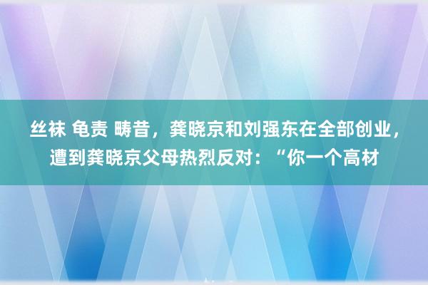 丝袜 龟责 畴昔，龚晓京和刘强东在全部创业，遭到龚晓京父母热烈反对：“你一个高材