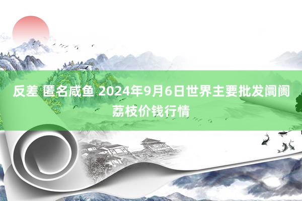 反差 匿名咸鱼 2024年9月6日世界主要批发阛阓荔枝价钱行情