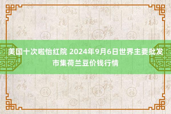 美国十次啦怡红院 2024年9月6日世界主要批发市集荷兰豆价钱行情