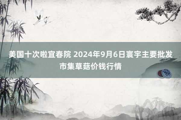 美国十次啦宜春院 2024年9月6日寰宇主要批发市集草菇价钱行情