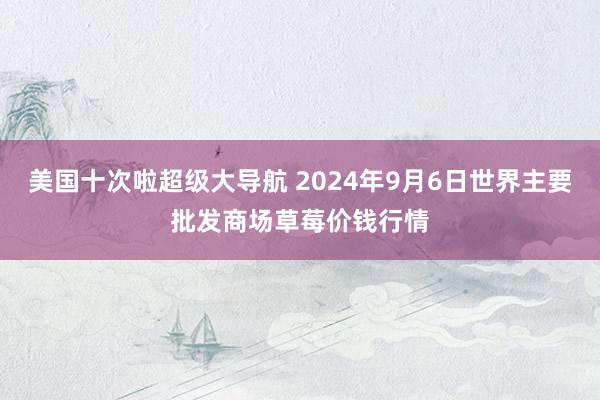 美国十次啦超级大导航 2024年9月6日世界主要批发商场草莓价钱行情