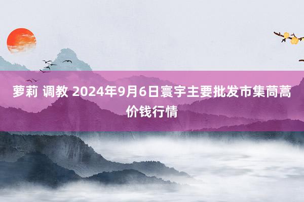 萝莉 调教 2024年9月6日寰宇主要批发市集茼蒿价钱行情