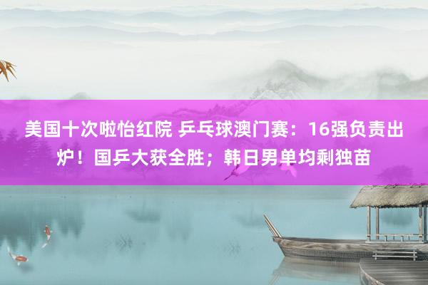 美国十次啦怡红院 乒乓球澳门赛：16强负责出炉！国乒大获全胜；韩日男单均剩独苗