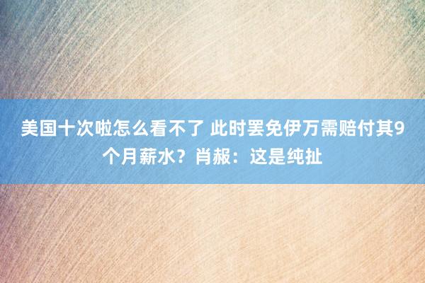 美国十次啦怎么看不了 此时罢免伊万需赔付其9个月薪水？肖赧：这是纯扯