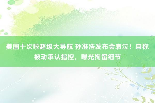 美国十次啦超级大导航 孙准浩发布会哀泣！自称被动承认指控，曝光拘留细节