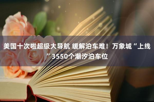 美国十次啦超级大导航 缓解泊车难！万象城“上线”3550个潮汐泊车位