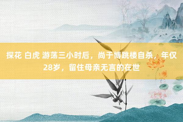 探花 白虎 游荡三小时后，尚于博跳楼自杀，年仅28岁，留住母亲无言的在世