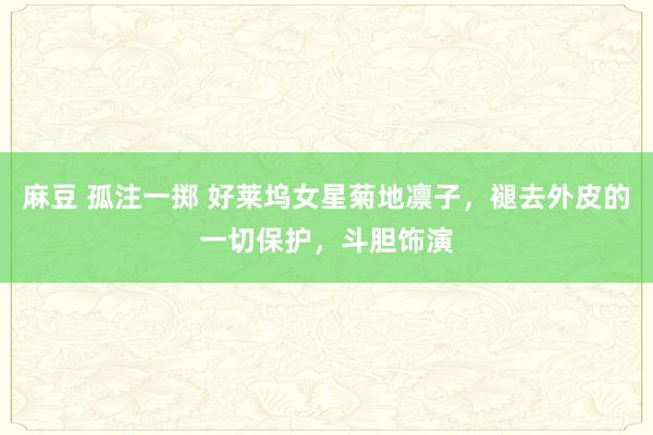 麻豆 孤注一掷 好莱坞女星菊地凛子，褪去外皮的一切保护，斗胆饰演