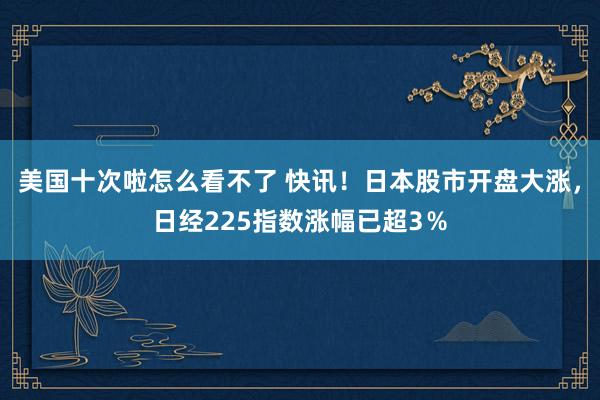 美国十次啦怎么看不了 快讯！日本股市开盘大涨，日经225指数涨幅已超3％