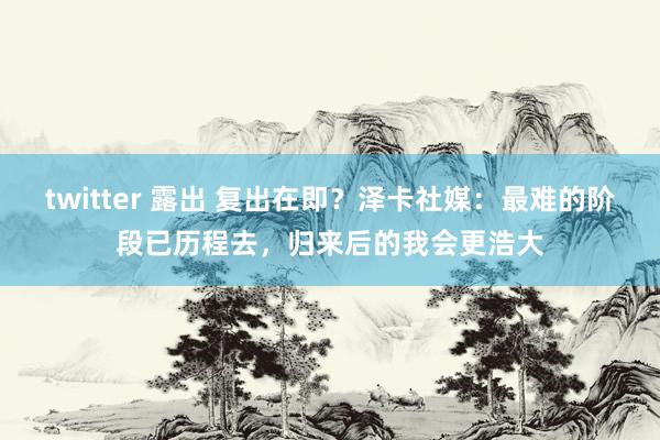 twitter 露出 复出在即？泽卡社媒：最难的阶段已历程去，归来后的我会更浩大