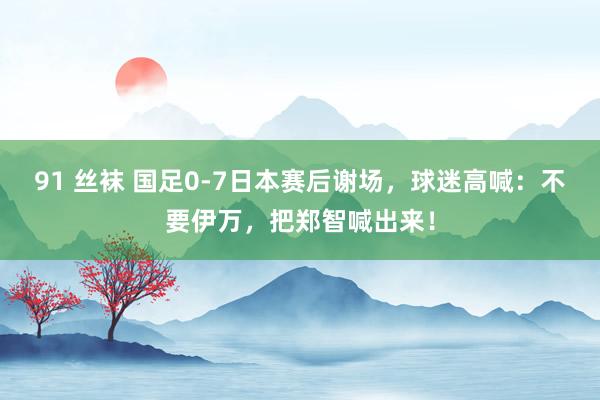 91 丝袜 国足0-7日本赛后谢场，球迷高喊：不要伊万，把郑智喊出来！