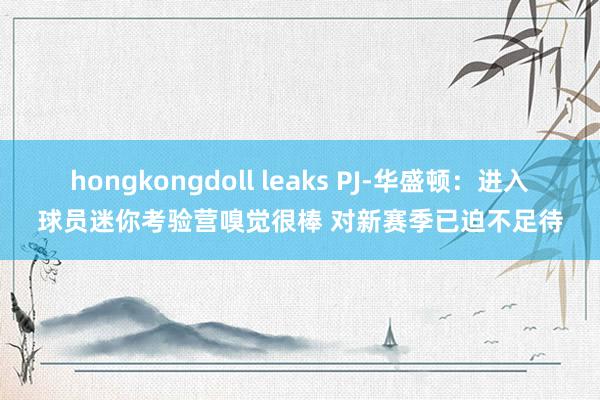 hongkongdoll leaks PJ-华盛顿：进入球员迷你考验营嗅觉很棒 对新赛季已迫不足待