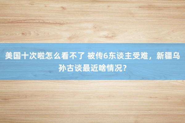 美国十次啦怎么看不了 被传6东谈主受难，新疆乌孙古谈最近啥情况？