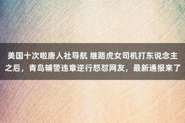 美国十次啦唐人社导航 继路虎女司机打东说念主之后，青岛辅警违章逆行怒怼网友，最新通报来了