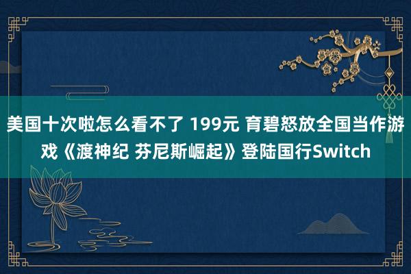 美国十次啦怎么看不了 199元 育碧怒放全国当作游戏《渡神纪 芬尼斯崛起》登陆国行Switch