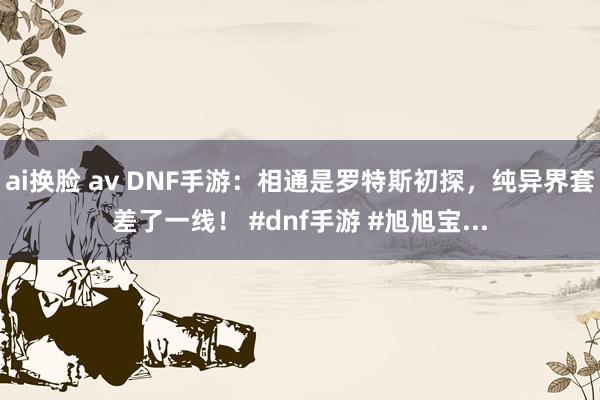 ai换脸 av DNF手游：相通是罗特斯初探，纯异界套差了一线！ #dnf手游 #旭旭宝...