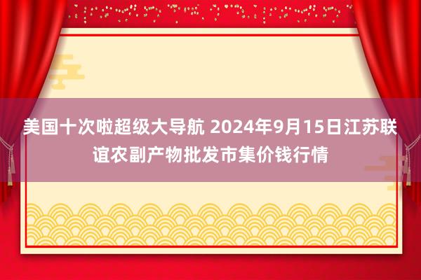 美国十次啦超级大导航 2024年9月15日江苏联谊农副产物批发市集价钱行情