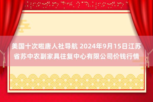 美国十次啦唐人社导航 2024年9月15日江苏省苏中农副家具往复中心有限公司价钱行情