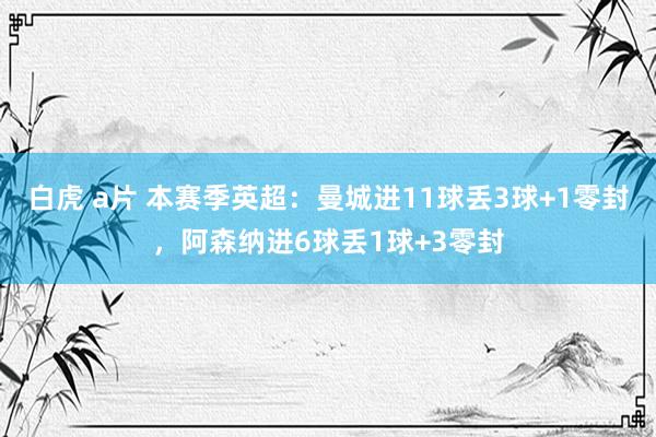 白虎 a片 本赛季英超：曼城进11球丢3球+1零封，阿森纳进6球丢1球+3零封