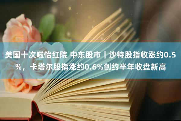 美国十次啦怡红院 中东股市｜沙特股指收涨约0.5%，卡塔尔股指涨约0.6%创约半年收盘新高