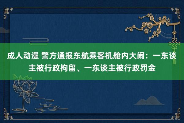 成人动漫 警方通报东航乘客机舱内大闹：一东谈主被行政拘留、一东谈主被行政罚金