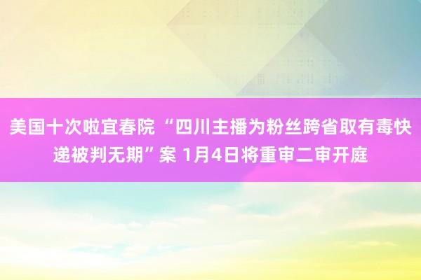 美国十次啦宜春院 “四川主播为粉丝跨省取有毒快递被判无期”案 1月4日将重审二审开庭