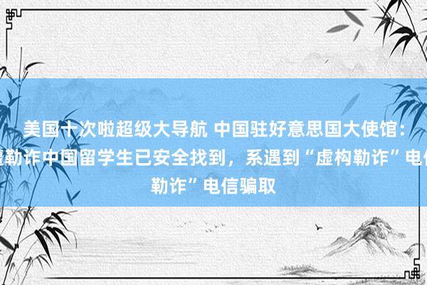 美国十次啦超级大导航 中国驻好意思国大使馆：疑似遭勒诈中国留学生已安全找到，系遇到“虚构勒诈”电信骗取