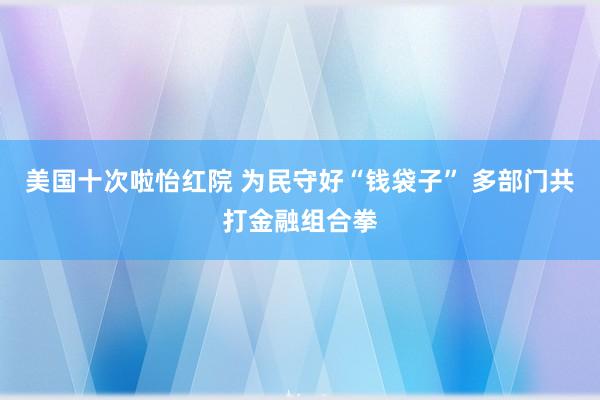 美国十次啦怡红院 为民守好“钱袋子” 多部门共打金融组合拳