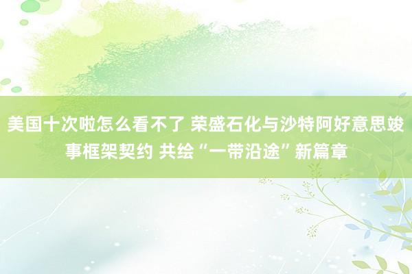 美国十次啦怎么看不了 荣盛石化与沙特阿好意思竣事框架契约 共绘“一带沿途”新篇章