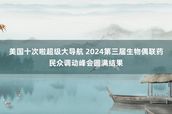 美国十次啦超级大导航 2024第三届生物偶联药民众调动峰会圆满结果