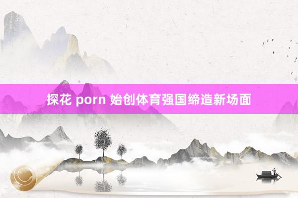 探花 porn 始创体育强国缔造新场面