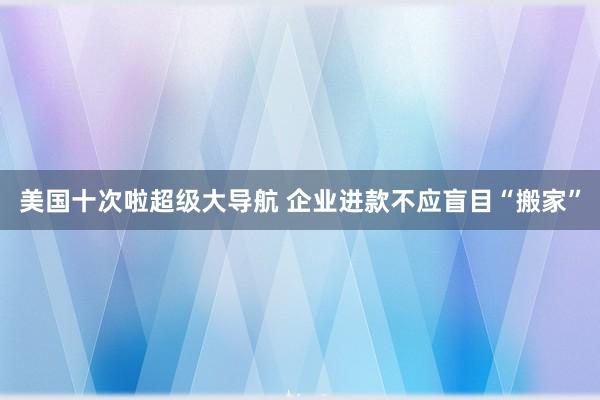 美国十次啦超级大导航 企业进款不应盲目“搬家”