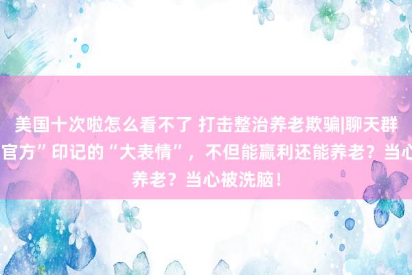 美国十次啦怎么看不了 打击整治养老欺骗|聊天群里加盖“官方”印记的“大表情”，不但能赢利还能养老？当心被洗脑！