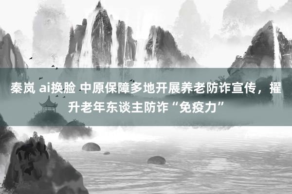 秦岚 ai换脸 中原保障多地开展养老防诈宣传，擢升老年东谈主防诈“免疫力”