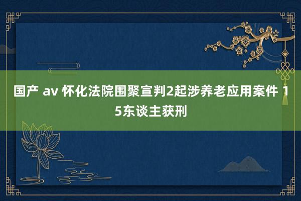 国产 av 怀化法院围聚宣判2起涉养老应用案件 15东谈主获刑